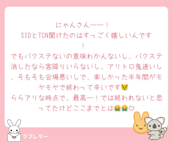にゃんさんーー！
SIDとTCN聞けたのはすっごく嬉しいんです！
でもバクステないの意味わかんないし、バクステ消したなら客降りいらないし、アリトロ鬼速いし、そもそも会場悪いしで、楽しかった半年間がモヤモヤで終わって辛いです😿
ららアリな時点で、最高ー！では終われないと思ってたけどここまでとは😭😭