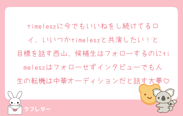 timeleszに今でもいいねをし続けてるロイ、いいつかtimeleszと共演したい！と目標を話す西山、候補生はフォローするのにtimeleszはフォローせずインタビューでも人生の転機は中華オーディションだと話す大夢