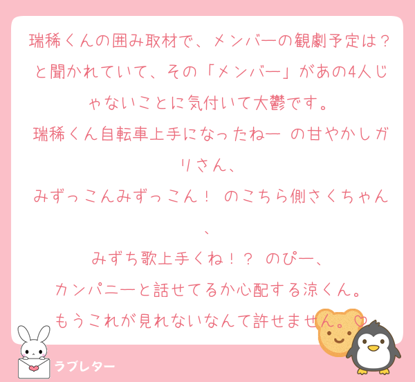 瑞稀くんの囲み取材で、メンバーの観劇予定は？と聞かれていて、その「メンバー」があの4人じゃないことに気付いて大鬱です。
瑞稀くん自転車上手になったねー の甘やかしガリさん、
みずっこんみずっこん！ のこちら側さくちゃん、
みずち歌上手くね！？ のぴー、
カンパニーと話せてるか心配する涼くん。
もうこれが見れないなんて許せません。