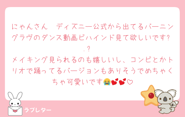 にゃんさん〜ディズニー公式から出てるバーニングラヴのダンス動画ビハインド見て欲しいですㅠ.ㅠ
メイキング見られるのも嬉しいし、コンビとかトリオで踊ってるバージョンもありそうでめちゃくちゃ可愛いです😭💕💕