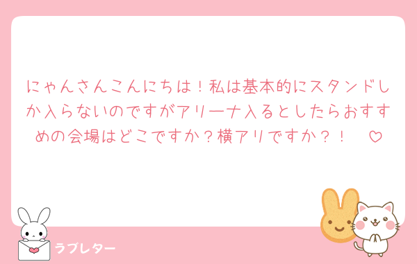 にゃんさんこんにちは！私は基本的にスタンドしか入らないのですがアリーナ入るとしたらおすすめの会場はどこですか？横アリですか？！🥺