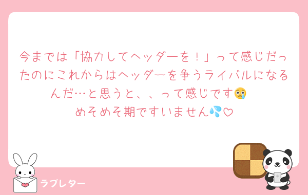 今までは「協力してヘッダーを！」って感じだったのにこれからはヘッダーを争うライバルになるんだ…と思うと、、って感じです😢
めそめそ期ですいません💦