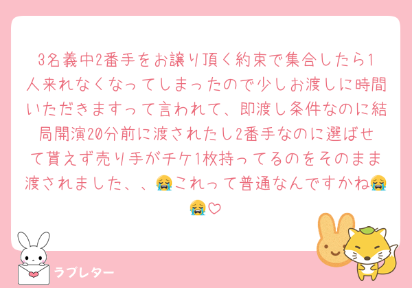 3名義中2番手をお譲り頂く約束で集合したら1人来れなくなってしまったので少しお渡しに時間いただきますって言われて、即渡し条件なのに結局開演20分前に渡されたし2番手なのに選ばせて貰えず売り手がチケ1枚持ってるのをそのまま渡されました、、😭これって普通なんですかね😭😭