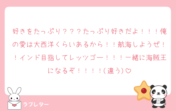 好きをたっぷり？？？たっぷり好きだよ！！！俺の愛は大西洋くらいあるから！！航海しようぜ！！インド目指してレッツゴー！！！一緒に海賊王になるぞ！！！！(違う)