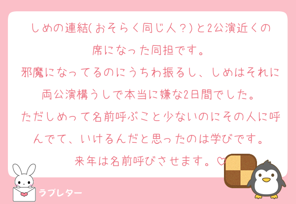 しめの連結(おそらく同じ人？)と2公演近くの席になった同担です。
邪魔になってるのにうちわ振るし、しめはそれに両公演構うしで本当に嫌な2日間でした。
ただしめって名前呼ぶこと少ないのにその人に呼んでて、いけるんだと思ったのは学びです。
来年は名前呼びさせます。
