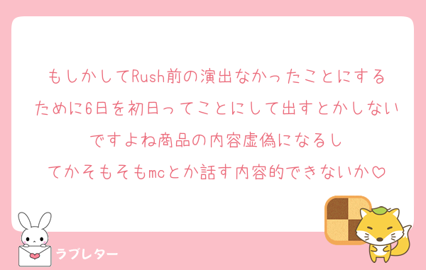 もしかしてRush前の演出なかったことにするために6日を初日ってことにして出すとかしないですよね商品の内容虚偽になるし
てかそもそもmcとか話す内容的できないか