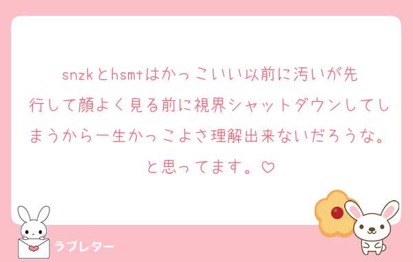 snzkとhsmtはかっこいい以前に汚いが先行して顔よく見る前に視界シャットダウンしてしまうから一生かっこよさ理解出来ないだろうな。と思ってます。