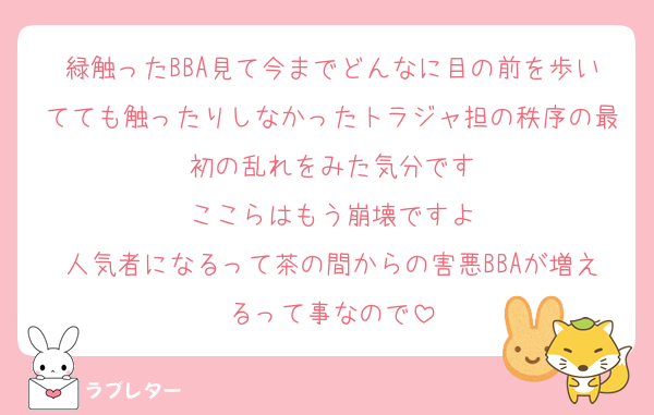 緑触ったBBA見て今までどんなに目の前を歩いてても触ったりしなかったトラジャ担の秩序の最初の乱れをみた気分です
ここらはもう崩壊ですよ
人気者になるって茶の間からの害悪BBAが増えるって事なので