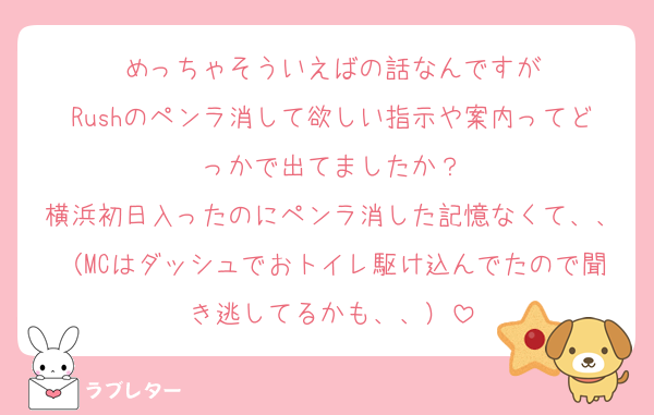 めっちゃそういえばの話なんですが
Rushのペンラ消して欲しい指示や案内ってどっかで出てましたか？
横浜初日入ったのにペンラ消した記憶なくて、、（MCはダッシュでおトイレ駆け込んでたので聞き逃してるかも、、）