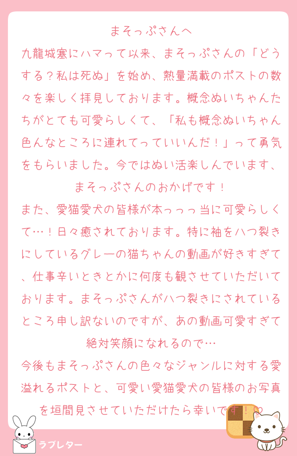 まそっぷさんへ
九龍城塞にハマって以来、まそっぷさんの「どうする？私は死ぬ」を始め、熱量満載のポストの数々を楽しく拝見しております。概念ぬいちゃんたちがとても可愛らしくて、「私も概念ぬいちゃん色んなところに連れてっていいんだ！」って勇気をもらいました。今ではぬい活楽しんでいます、まそっぷさんのおかげです！
また、愛猫愛犬の皆様が本っっっ当に可愛らしくて…！日々癒されております。特に袖を八つ裂きにしているグレーの猫ちゃんの動画が好きすぎて、仕事辛いときとかに何度も観させていただいております。まそっぷさんが八つ裂きにされているところ申し訳ないのですが、あの動画可愛すぎて絶対笑顔になれるので…
今後もまそっぷさんの色々なジャンルに対する愛溢れるポストと、可愛い愛猫愛犬の皆様のお写真を垣間見させていただけたら幸いです！