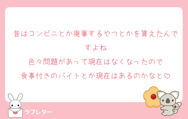 昔はコンビニとか廃棄するやつとかを貰えたんですよね
色々問題があって現在はなくなったので
食事付きのバイトとか現在はあるのかなと