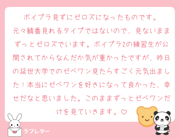ボイプラ見ずにゼロズになったものです。
元々鯖番見れるタイプではないので、見ないままずっとゼロズでいます。ボイプラ2の練習生が公開されてからなんだか気が重かったですが、昨日の延世大学でのゼベワン見たらすごく元気出ました！本当にゼベワンを好きになって良かった、幸せだなと思いました。このままずっとゼベワンだけを見ていきます。