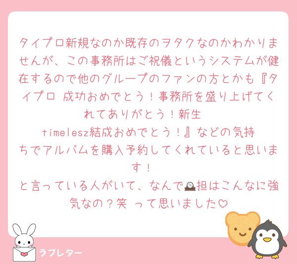 タイプロ新規なのか既存のヲタクなのかわかりませんが、この事務所はご祝儀というシステムが健在するので他のグループのファンの方とかも『タイプロ 成功おめでとう！事務所を盛り上げてくれてありがとう！新生
timelesz結成おめでとう！』などの気持ちでアルバムを購入予約してくれていると思います！
と言っている人がいて、なんで🕰担はこんなに強気なの？笑 って思いました