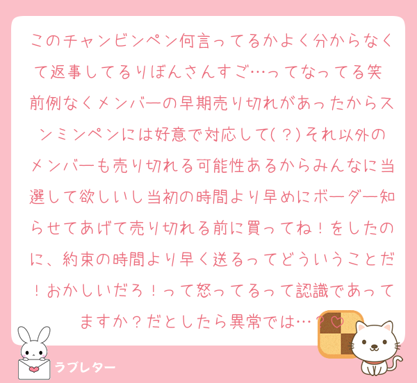 このチャンビンペン何言ってるかよく分からなくて返事してるりぼんさんすご…ってなってる笑 前例なくメンバーの早期売り切れがあったからスンミンペンには好意で対応して(？)それ以外のメンバーも売り切れる可能性あるからみんなに当選して欲しいし当初の時間より早めにボーダー知らせてあげて売り切れる前に買ってね！をしたのに、約束の時間より早く送るってどういうことだ！おかしいだろ！って怒ってるって認識であってますか？だとしたら異常では…？