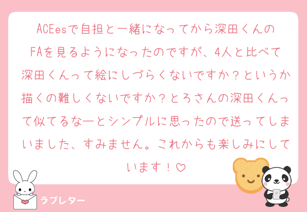 ACEesで自担と一緒になってから深田くんのFAを見るようになったのですが、4人と比べて深田くんって絵にしづらくないですか？というか描くの難しくないですか？とろさんの深田くんって似てるなーとシンプルに思ったので送ってしまいました、すみません。これからも楽しみにしています！