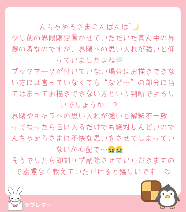 んちゃめろさまこんばんは~🌙
少し前の界隈限定置かせていただいた真ん中の界隈の者なのですが、界隈への思い入れが強いと仰っていましたよね💭
ブックマークが付いていない場合はお描きできない方には言っていなくても“など…”の部分に当てはまってお描きできない方という判断でよろしいでしょうか🥲？
界隈やキャラへの思い入れが強いと解釈不一致！ってなったら目に入るだけでも絶対しんどいのでんちゃめろさまに不快な思いをさせてしまっていないか心配で…😭😭
そうでしたら即刻リプ削除させていただきますので遠慮なく教えていただけると嬉しいです！