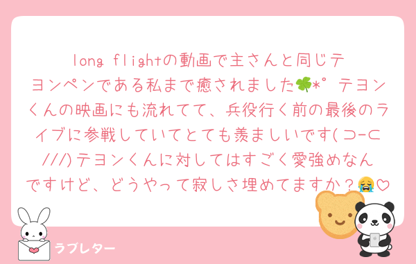long flightの動画で主さんと同じテヨンペンである私まで癒されました🍀*゜テヨンくんの映画にも流れてて、兵役行く前の最後のライブに参戦していてとても羨ましいです(⊃-⊂///)テヨンくんに対してはすごく愛強めなんですけど、どうやって寂しさ埋めてますか？😭