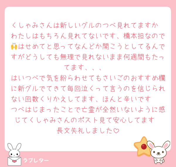 くしゃみさんは新しいグルのつべ見れてますか
わたしはもちろん見れてないです、橋本担なので🙌はせめてと思ってなんどか開こうとしてるんですがどうしても無理で見れないまま何週間もたってます、、、
はいつべで気を紛らわせてもさいごのおすすめ欄に新グルでてきて毎回泣くって言うのを信じられない回数くりかえしてます、ほんと辛いです🥲
つべはじまったことで亡霊が全然いないように感じてくしゃみさんのポスト見て安心してます
長文失礼しました