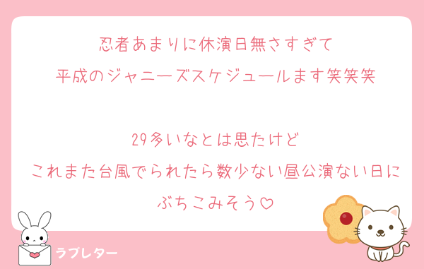 忍者あまりに休演日無さすぎて
平成のジャニーズスケジュールます笑笑笑

29多いなとは思たけど
これまた台風でられたら数少ない昼公演ない日にぶちこみそう