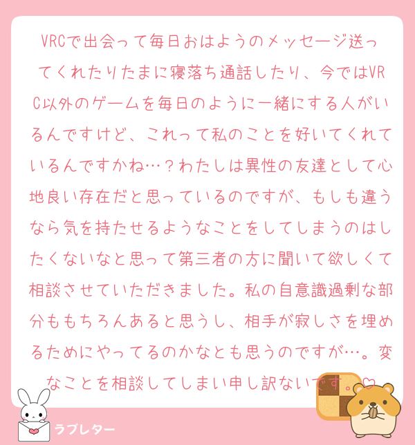 VRCで出会って毎日おはようのメッセージ送ってくれたりたまに寝落ち通話したり、今ではVRC以外のゲームを毎日のように一緒にする人がいるんですけど、これって私のことを好いてくれているんですかね…？わたしは異性の友達として心地良い存在だと思っているのですが、もしも違うなら気を持たせるようなことをしてしまうのはしたくないなと思って第三者の方に聞いて欲しくて相談させていただきました。私の自意識過剰な部分ももちろんあると思うし、相手が寂しさを埋めるためにやってるのかなとも思うのですが…。変なことを相談してしまい申し訳ないです。