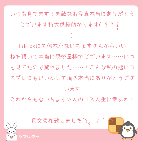 いつも見てます！素敵なお写真本当にありがとうございます特大供給助かります( ᵕㅅᵕ̩̩ )
TikTokにて何本かないちょすさんからいいねを頂いて本当に恐悦至極でございます……いつも見てたので驚きました……！こんな私の拙いコスプレにもいいねして頂き本当にありがとうございます
これからもないちょすさんのコス人生に幸あれ！
長文失礼致しました^ᴗ ̫ ᴗ^♡
