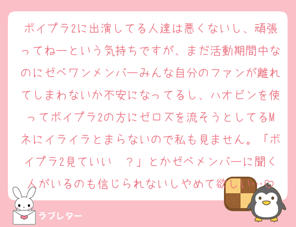 ボイプラ2に出演してる人達は悪くないし、頑張ってねーという気持ちですが、まだ活動期間中なのにゼベワンメンバーみんな自分のファンが離れてしまわないか不安になってるし、ハオビンを使ってボイプラ2の方にゼロズを流そうとしてるMネにイライラとまらないので私も見ません。「ボイプラ2見ていい〜？」とかゼベメンバーに聞く人がいるのも信じられないしやめて欲しい…