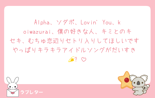 Alpha、ソダポ、Lovin' You、koiwazurai、僕の好きな人、キミとのキセキ、むちゅ恋辺りセトリ入りしてほしいです❣️やっぱりキラキラアイドルソングがだいすき🤩💫✨