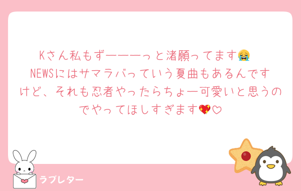 Kさん私もずーーーっと渚願ってます😭
NEWSにはサマラバっていう夏曲もあるんですけど、それも忍者やったらちょー可愛いと思うのでやってほしすぎます💖