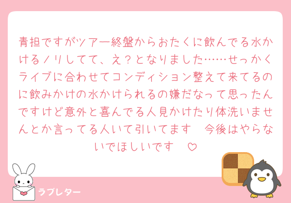 青担ですがツアー終盤からおたくに飲んでる水かけるノリしてて、え？となりました……せっかくライブに合わせてコンディション整えて来てるのに飲みかけの水かけられるの嫌だなって思ったんですけど意外と喜んでる人見かけたり体洗いませんとか言ってる人いて引いてます🥹今後はやらないでほしいです🥹