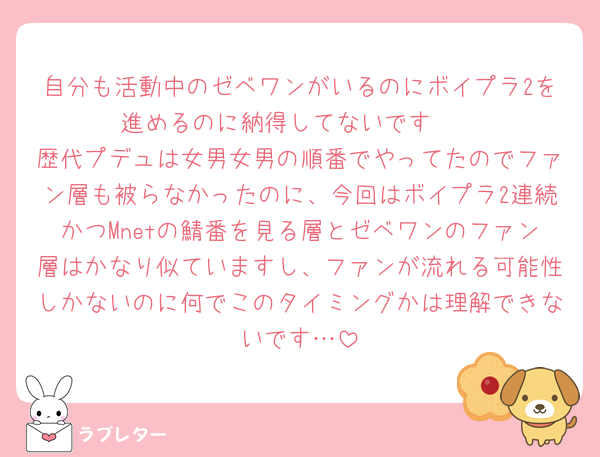 自分も活動中のゼベワンがいるのにボイプラ2を進めるのに納得してないです🥲
歴代プデュは女男女男の順番でやってたのでファン層も被らなかったのに、今回はボイプラ2連続かつMnetの鯖番を見る層とゼベワンのファン層はかなり似ていますし、ファンが流れる可能性しかないのに何でこのタイミングかは理解できないです…