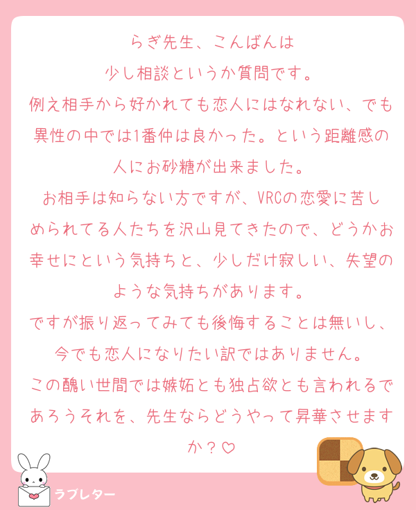 らぎ先生、こんばんは
少し相談というか質問です。
例え相手から好かれても恋人にはなれない、でも異性の中では1番仲は良かった。という距離感の人にお砂糖が出来ました。
お相手は知らない方ですが、VRCの恋愛に苦しめられてる人たちを沢山見てきたので、どうかお幸せにという気持ちと、少しだけ寂しい、失望のような気持ちがあります。
ですが振り返ってみても後悔することは無いし、今でも恋人になりたい訳ではありません。
この醜い世間では嫉妬とも独占欲とも言われるであろうそれを、先生ならどうやって昇華させますか？