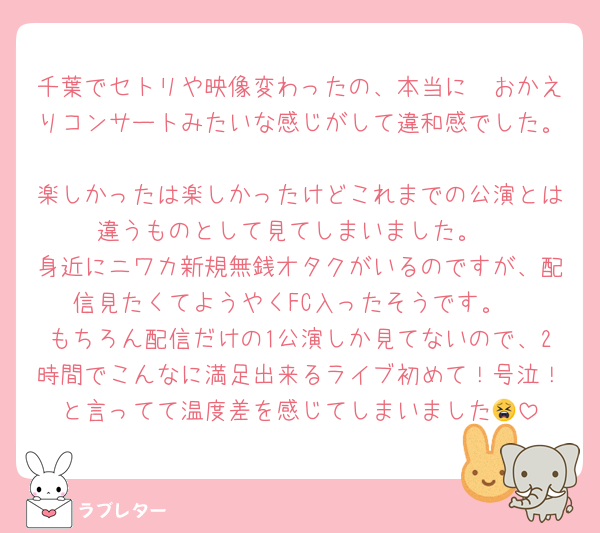 千葉でセトリや映像変わったの、本当に🤍おかえりコンサートみたいな感じがして違和感でした。
楽しかったは楽しかったけどこれまでの公演とは違うものとして見てしまいました。
身近にニワカ新規無銭オタクがいるのですが、配信見たくてようやくFC入ったそうです。
もちろん配信だけの1公演しか見てないので、2時間でこんなに満足出来るライブ初めて！号泣！と言ってて温度差を感じてしまいました😫