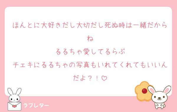 ほんとに大好きだし大切だし死ぬ時は一緒だからね
るるちゃ愛してるらぶ
チェキにるるちゃの写真もいれてくれてもいいんだよ？！