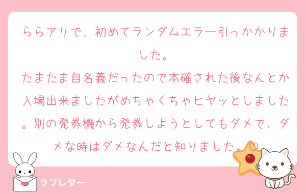 ららアリで、初めてランダムエラー引っかかりました。
たまたま自名義だったので本確された後なんとか入場出来ましたがめちゃくちゃヒヤッとしました。別の発券機から発券しようとしてもダメで、ダメな時はダメなんだと知りました。