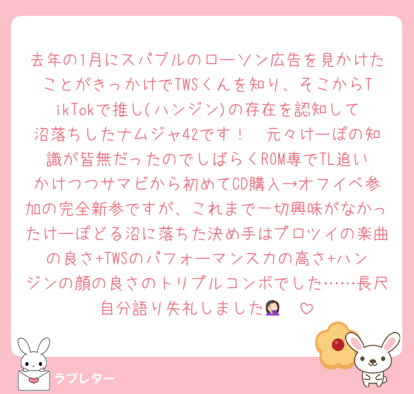 去年の1月にスパブルのローソン広告を見かけたことがきっかけでTWSくんを知り、そこからTikTokで推し(ハンジン)の存在を認知して沼落ちしたナムジャ42です！　元々けーぽの知識が皆無だったのでしばらくROM専でTL追いかけつつサマビから初めてCD購入→オフイベ参加の完全新参ですが、これまで一切興味がなかったけーぽどる沼に落ちた決め手はプロツイの楽曲の良さ+TWSのパフォーマンス力の高さ+ハンジンの顔の良さのトリプルコンボでした……長尺自分語り失礼しました🤦🏻