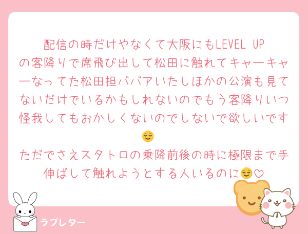 配信の時だけやなくて大阪にもLEVEL UPの客降りで席飛び出して松田に触れてキャーキャーなってた松田担ババアいたしほかの公演も見てないだけでいるかもしれないのでもう客降りいつ怪我してもおかしくないのでしないで欲しいです😌
ただでさえスタトロの乗降前後の時に極限まで手伸ばして触れようとする人いるのに😌