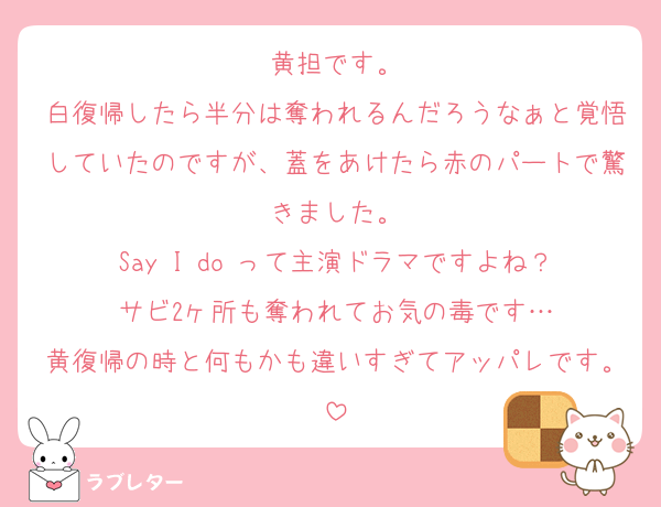 黄担です。
白復帰したら半分は奪われるんだろうなぁと覚悟していたのですが、蓋をあけたら赤のパートで驚きました。
Say I do って主演ドラマですよね？
サビ2ヶ所も奪われてお気の毒です…
黄復帰の時と何もかも違いすぎてアッパレです。