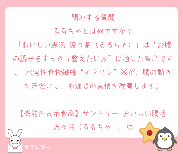 関連する質問
るるちゃとは何ですか？
「おいしい腸活 流々茶（るるちゃ）」は“お腹の調子をすっきり整えたい方”に適した製品です。 水溶性食物繊維“イヌリン”※が、腸の動きを活発にし、お通じの習慣を改善します。

【機能性表示食品】サントリー おいしい腸活 流々茶（るるちゃ ...