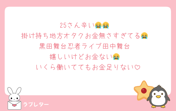 25さん辛い😭😭
掛け持ち地方オタクお金無さすぎてる😭
黒田舞台忍者ライブ田中舞台
嬉しいけどお金ない😭
いくら働いててもお金足りない