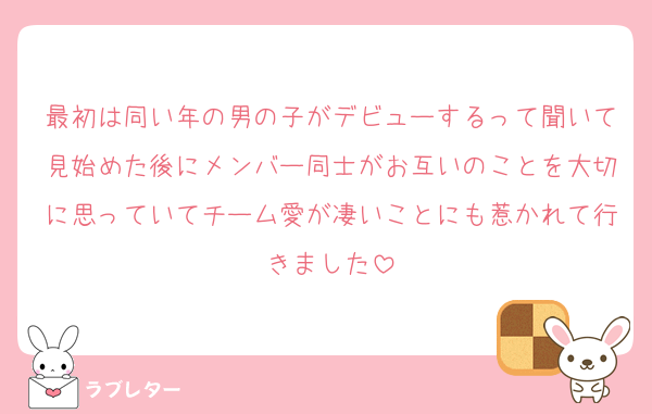 最初は同い年の男の子がデビューするって聞いて見始めた後にメンバー同士がお互いのことを大切に思っていてチーム愛が凄いことにも惹かれて行きました