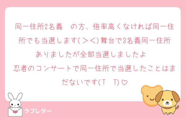 同一住所2名義〜の方、倍率高くなければ同一住所でも当選します(＞＜)舞台で3名義同一住所ありましたが全部当選しましたよ〜
忍者のコンサートで同一住所で当選したことはまだないです(T  T)