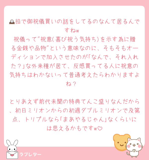 🕰担で御祝儀買いの話をしてるのなんて居るんですねw
祝儀って"祝意(喜び祝う気持ち)を示す為に贈る金銭や品物"という意味なのに、そもそもオーディションで加入させたのが｢なんで、それ入れた？｣な外来種が居て、反感買ってる人に祝意の気持ちはわかないって普通考えたらわかりますよね？

とりあえず前代未聞の特典てんこ盛りなんだから、初日ミリオンからの初週ダブルミリオンで及第点、トリプルなら｢まあやるじゃん｣なくらいには思えるかもですw
