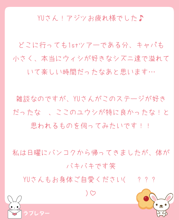 YUさん！アジツお疲れ様でした♪

どこに行っても1stツアーである分、キャパも小さく、本当にウィシが好きなシズニ達で溢れていて楽しい時間だったなあと思います…

雑談なのですが、YUさんがこのステージが好きだったな〜、ここのユウシが特に良かったな！と思われるものを伺ってみたいです！！

私は日曜にバンコクから帰ってきましたが、体がバキバキです笑
YUさんもお身体ご自愛ください(   ߹ㅁ߹)