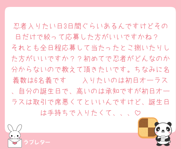 忍者入りたい日3日間ぐらいあるんですけどその日だけで絞って応募した方がいいですかね？
それとも全日程応募して当たったとこ捌いたりした方がいいですか？？初めてで忍者がどんなのか分からないので教えて頂きたいです。ちなみに名義数は6名義です🥲🥲入りたいのは初日オーラス、自分の誕生日で、高いのは承知ですが初日オーラスは取引で席悪くてといいんですけど、誕生日は手持ちで入りたくて、、、