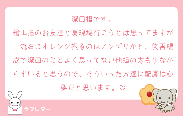 深田担です。
檜山担のお友達と夏現場行こうとは思ってますが、流石にオレンジ振るのはノンデリかと、笑再編成で深田のことよく思ってない他担の方も少なからずいると思うので、そういった方達に配慮は必要だと思います。