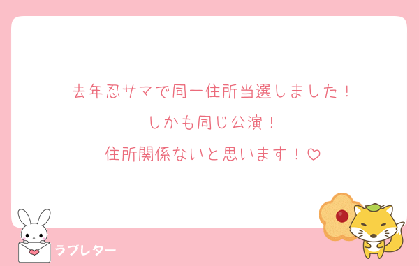 去年忍サマで同一住所当選しました！
しかも同じ公演！
住所関係ないと思います！