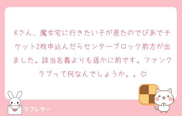 Kさん、魔女宅に行きたい子が居たのでぴあでチケット2枚申込んだらセンターブロック前方が出ました。該当名義よりも遥かに前です。ファンクラブって何なんでしょうか。。