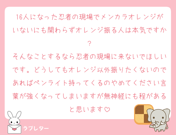16人になった忍者の現場でメンカラオレンジがいないにも関わらずオレンジ振る人は本気ですか？
そんなことするなら忍者の現場に来ないでほしいです。どうしてもオレンジ以外振りたくないのであればペンライト持ってくるのやめてください言葉が強くなってしまいますが無神経にも程があると思います