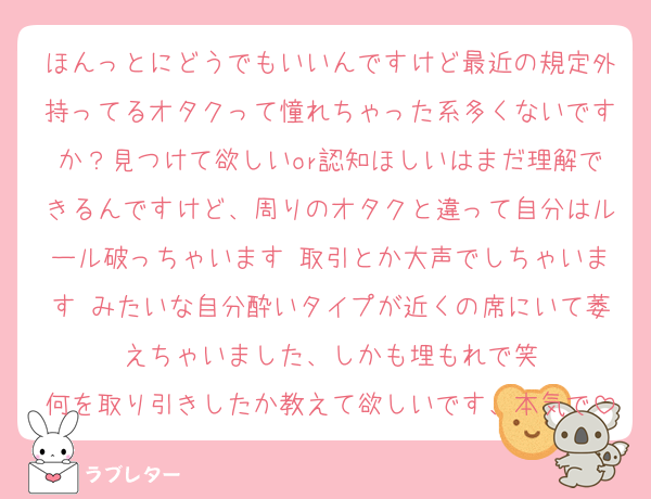 ほんっとにどうでもいいんですけど最近の規定外持ってるオタクって憧れちゃった系多くないですか？見つけて欲しいor認知ほしいはまだ理解できるんですけど、周りのオタクと違って自分はルール破っちゃいます♡取引とか大声でしちゃいます♡みたいな自分酔いタイプが近くの席にいて萎えちゃいました、しかも埋もれで笑
何を取り引きしたか教えて欲しいです、本気で