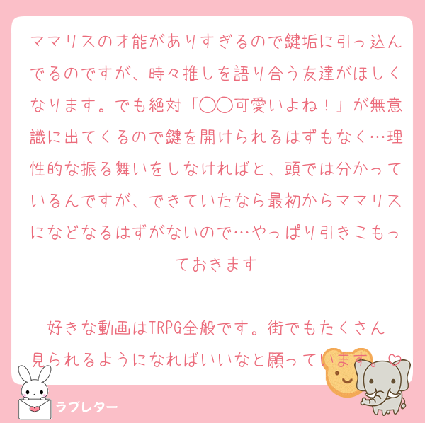 ママリスの才能がありすぎるので鍵垢に引っ込んでるのですが、時々推しを語り合う友達がほしくなります。でも絶対「◯◯可愛いよね！」が無意識に出てくるので鍵を開けられるはずもなく…理性的な振る舞いをしなければと、頭では分かっているんですが、できていたなら最初からママリスになどなるはずがないので…やっぱり引きこもっておきます

好きな動画はTRPG全般です。街でもたくさん見られるようになればいいなと願っています。